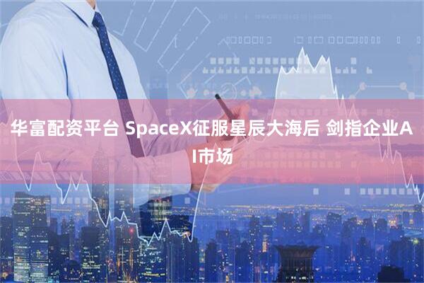 华富配资平台 SpaceX征服星辰大海后 剑指企业AI市场