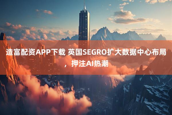 造富配资APP下载 英国SEGRO扩大数据中心布局，押注AI热潮