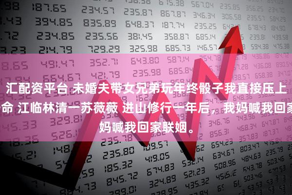 汇配资平台 未婚夫带女兄弟玩年终骰子我直接压上十年寿命 江临林清一苏薇薇 进山修行一年后，我妈喊我回家联姻。