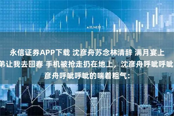 永信证券APP下载 沈彦舟苏念林清辞 满月宴上老公的女兄弟让我去回春 手机被抢走扔在地上，沈彦舟呼呲呼呲的喘着粗气：