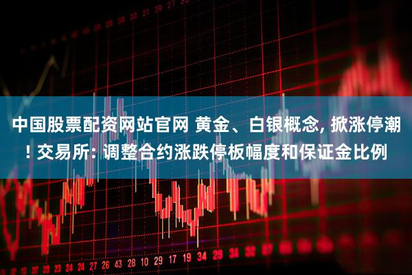 中国股票配资网站官网 黄金、白银概念, 掀涨停潮! 交易所: 调整合约涨跌停板幅度和保证金比例