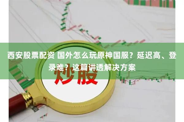 西安股票配资 国外怎么玩原神国服？延迟高、登录难？这篇讲透解决方案