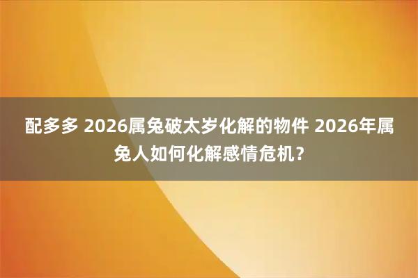 配多多 2026属兔破太岁化解的物件 2026年属兔人如何化解感情危机？
