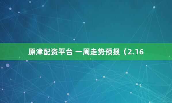 原津配资平台 一周走势预报（2.16