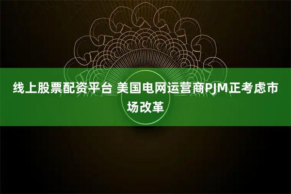 线上股票配资平台 美国电网运营商PJM正考虑市场改革