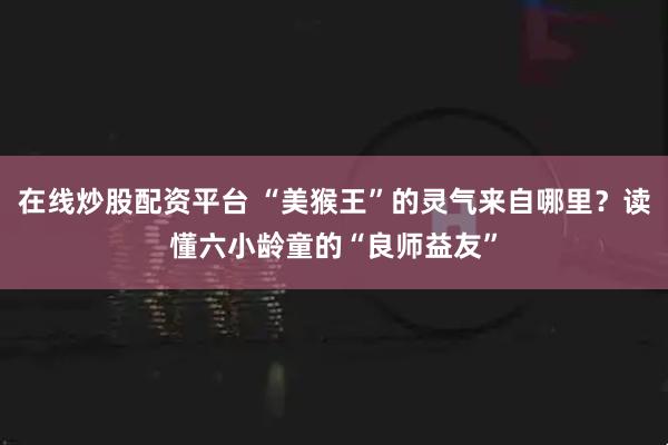 在线炒股配资平台 “美猴王”的灵气来自哪里？读懂六小龄童的“良师益友”